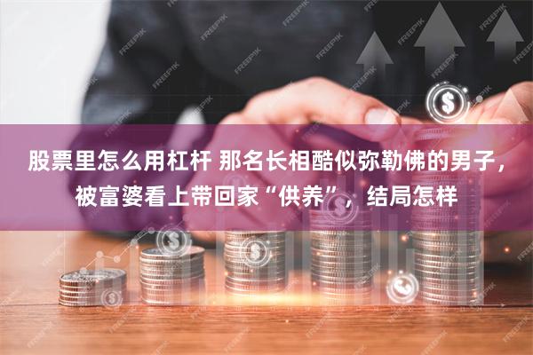 股票里怎么用杠杆 那名长相酷似弥勒佛的男子，被富婆看上带回家“供养”，结局怎样