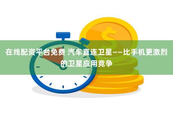 在线配资平台免费 汽车直连卫星——比手机更激烈的卫星应用竞争