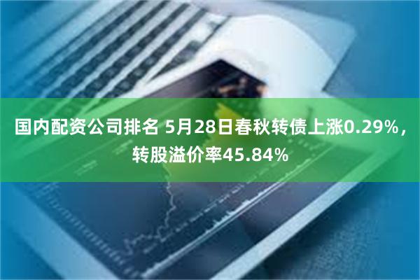 国内配资公司排名 5月28日春秋转债上涨0.29%，转股溢价率45.84%