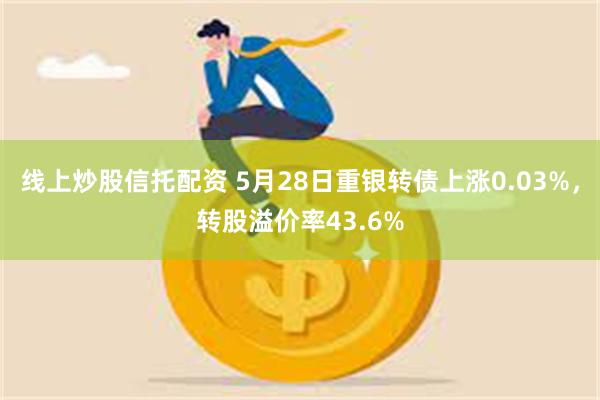 线上炒股信托配资 5月28日重银转债上涨0.03%，转股溢价率43.6%