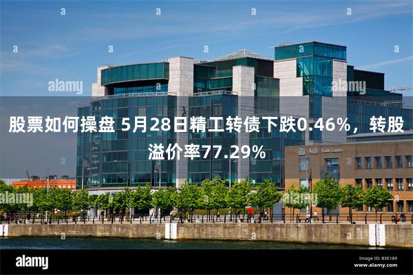 股票如何操盘 5月28日精工转债下跌0.46%，转股溢价率77.29%