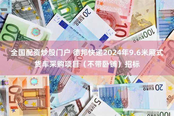 全国配资炒股门户 德邦快递2024年9.6米厢式货车采购项目（不带卧铺）招标