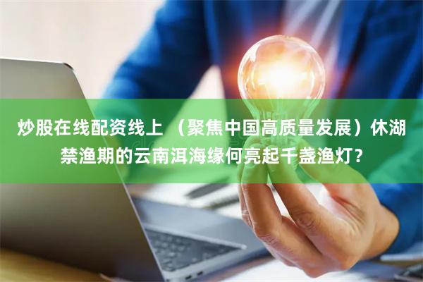 炒股在线配资线上 （聚焦中国高质量发展）休湖禁渔期的云南洱海缘何亮起千盏渔灯？