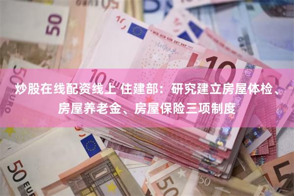 炒股在线配资线上 住建部：研究建立房屋体检、房屋养老金、房屋保险三项制度