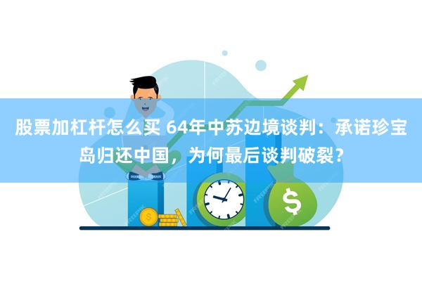 股票加杠杆怎么买 64年中苏边境谈判：承诺珍宝岛归还中国，为何最后谈判破裂？