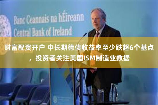 财富配资开户 中长期德债收益率至少跌超6个基点，投资者关注美国ISM制造业数据