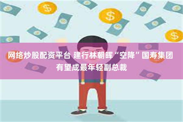 网络炒股配资平台 建行林朝晖“空降”国寿集团 有望成最年轻副总裁