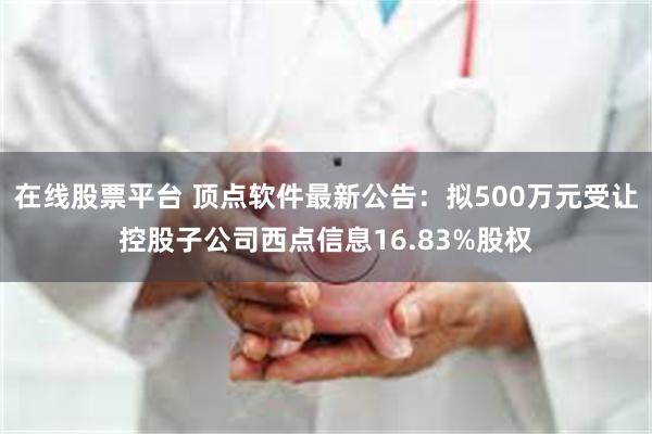 在线股票平台 顶点软件最新公告：拟500万元受让控股子公司西点信息16.83%股权