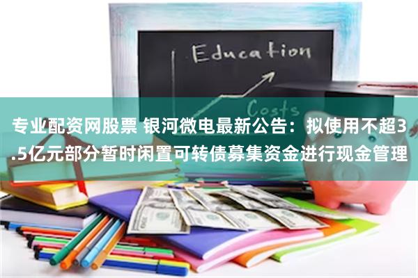 专业配资网股票 银河微电最新公告：拟使用不超3.5亿元部分暂时闲置可转债募集资金进行现金管理