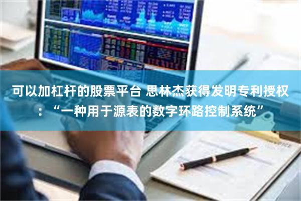 可以加杠杆的股票平台 思林杰获得发明专利授权：“一种用于源表的数字环路控制系统”