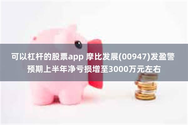 可以杠杆的股票app 摩比发展(00947)发盈警 预期上半年净亏损增至3000万元左右