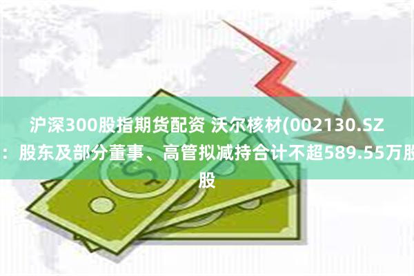 沪深300股指期货配资 沃尔核材(002130.SZ)：股东及部分董事、高管拟减持合计不超589.55万股