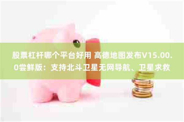 股票杠杆哪个平台好用 高德地图发布V15.00.0尝鲜版：支持北斗卫星无网导航、卫星求救