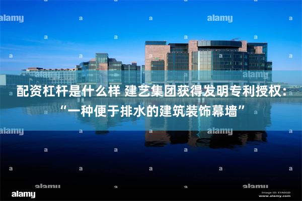 配资杠杆是什么样 建艺集团获得发明专利授权：“一种便于排水的建筑装饰幕墙”