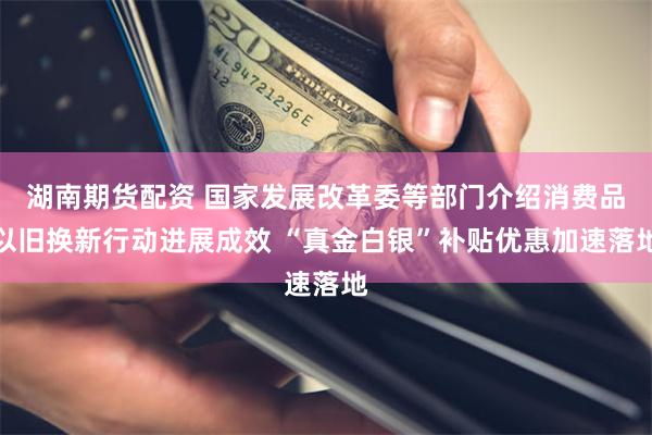 湖南期货配资 国家发展改革委等部门介绍消费品以旧换新行动进展成效 “真金白银”补贴优惠加速落地