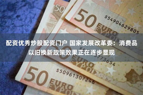 配资优秀炒股配资门户 国家发展改革委：消费品以旧换新政策效果正在逐步显现