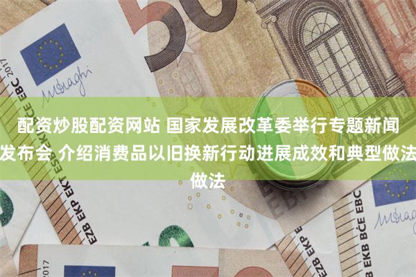 配资炒股配资网站 国家发展改革委举行专题新闻发布会 介绍消费品以旧换新行动进展成效和典型做法