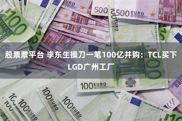 股票票平台 李东生操刀一笔100亿并购：TCL买下LGD广州工厂