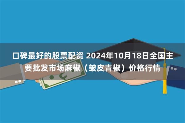 口碑最好的股票配资 2024年10月18日全国主要批发市场麻椒（皱皮青椒）价格行情