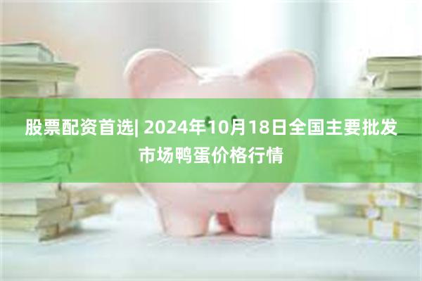 股票配资首选| 2024年10月18日全国主要批发市场鸭蛋价格行情
