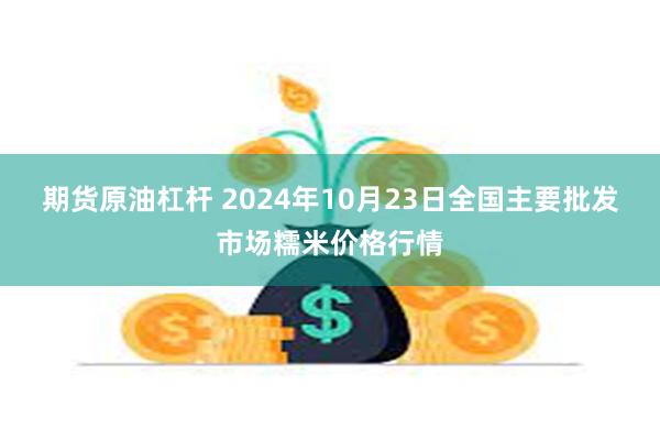 期货原油杠杆 2024年10月23日全国主要批发市场糯米价格行情
