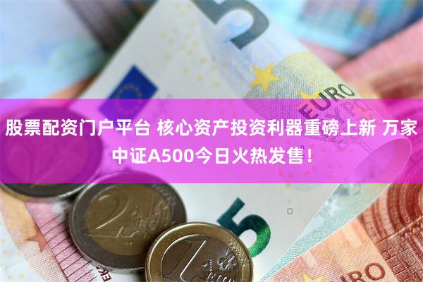 股票配资门户平台 核心资产投资利器重磅上新 万家中证A500今日火热发售！