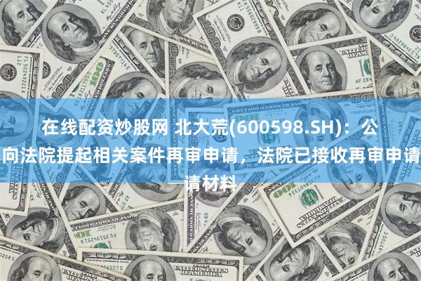 在线配资炒股网 北大荒(600598.SH)：公司已向法院提起相关案件再审申请，法院已接收再审申请材料