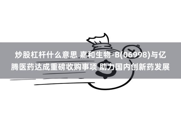 炒股杠杆什么意思 嘉和生物-B(06998)与亿腾医药达成重磅收购事项 助力国内创新药发展
