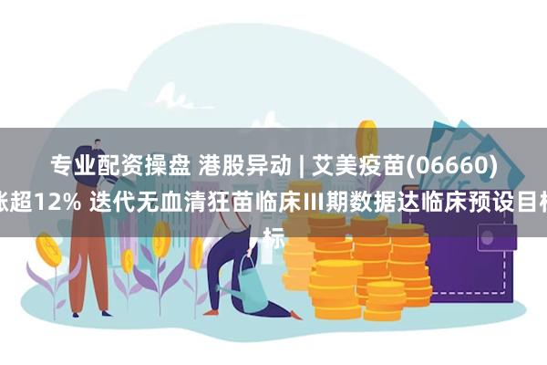 专业配资操盘 港股异动 | 艾美疫苗(06660)涨超12% 迭代无血清狂苗临床Ⅲ期数据达临床预设目标