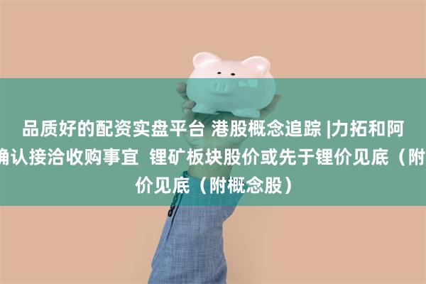 品质好的配资实盘平台 港股概念追踪 |力拓和阿卡迪姆确认接洽收购事宜  锂矿板块股价或先于锂价见底（附概念股）