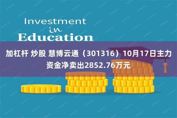 加杠杆 炒股 慧博云通（301316）10月17日主力资金净卖出2852.76万元