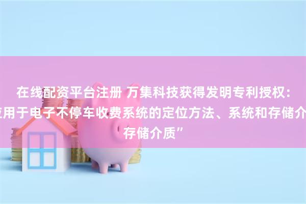 在线配资平台注册 万集科技获得发明专利授权：“应用于电子不停车收费系统的定位方法、系统和存储介质”