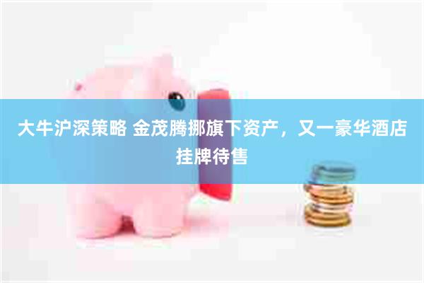 大牛沪深策略 金茂腾挪旗下资产，又一豪华酒店挂牌待售