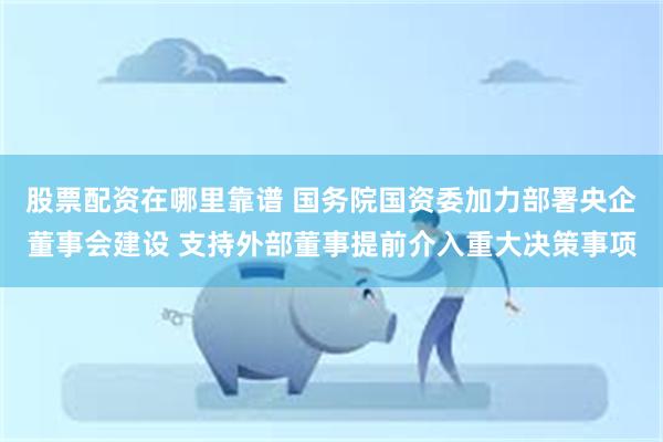 股票配资在哪里靠谱 国务院国资委加力部署央企董事会建设 支持外部董事提前介入重大决策事项