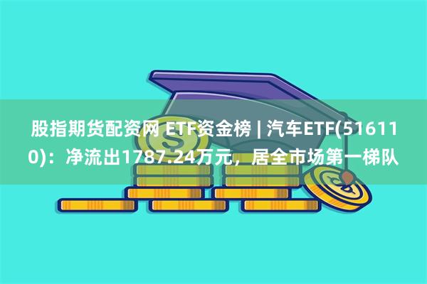 股指期货配资网 ETF资金榜 | 汽车ETF(516110)：净流出1787.24万元，居全市场第一梯队