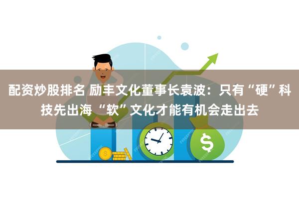 配资炒股排名 励丰文化董事长袁波：只有“硬”科技先出海 “软”文化才能有机会走出去