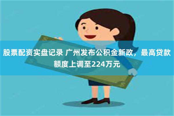 股票配资实盘记录 广州发布公积金新政，最高贷款额度上调至224万元