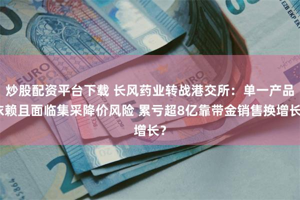 炒股配资平台下载 长风药业转战港交所：单一产品依赖且面临集采降价风险 累亏超8亿靠带金销售换增长？