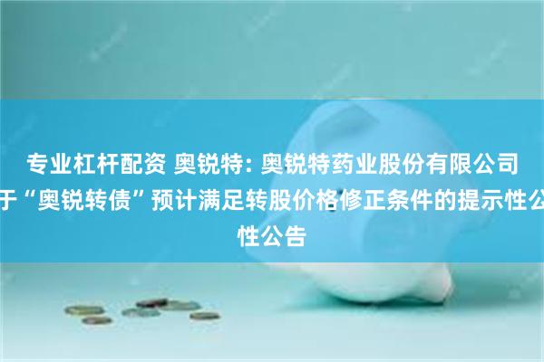 专业杠杆配资 奥锐特: 奥锐特药业股份有限公司关于“奥锐转债”预计满足转股价格修正条件的提示性公告