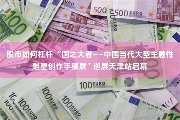 股市如何杠杆 “国之大者——中国当代大型主题性雕塑创作手稿展”巡展天津站启幕