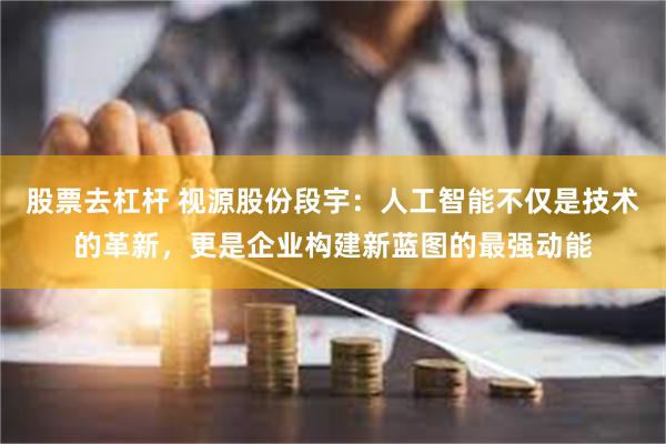 股票去杠杆 视源股份段宇：人工智能不仅是技术的革新，更是企业构建新蓝图的最强动能