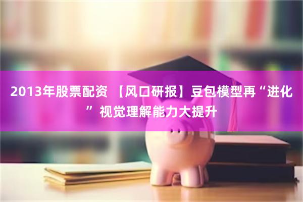 2013年股票配资 【风口研报】豆包模型再“进化” 视觉理解能力大提升