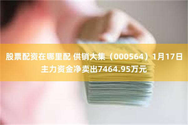 股票配资在哪里配 供销大集（000564）1月17日主力资金净卖出7464.95万元