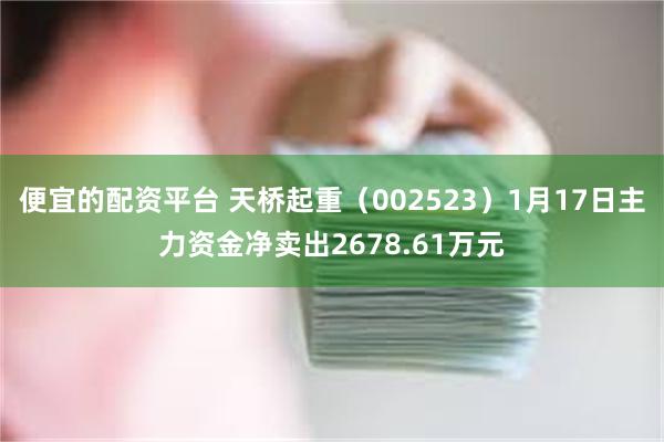 便宜的配资平台 天桥起重（002523）1月17日主力资金净卖出2678.61万元