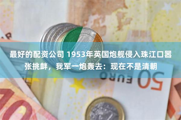 最好的配资公司 1953年英国炮舰侵入珠江口嚣张挑衅，我军一炮轰去：现在不是清朝