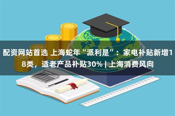 配资网站首选 上海蛇年“派利是”：家电补贴新增18类，适老产品补贴30% | 上海消费风向