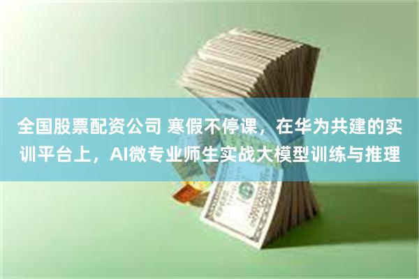 全国股票配资公司 寒假不停课，在华为共建的实训平台上，AI微专业师生实战大模型训练与推理