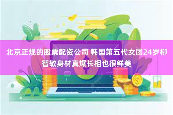 北京正规的股票配资公司 韩国第五代女团24岁柳智敏身材真爆长相也很鲜美