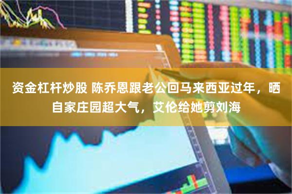 资金杠杆炒股 陈乔恩跟老公回马来西亚过年，晒自家庄园超大气，艾伦给她剪刘海