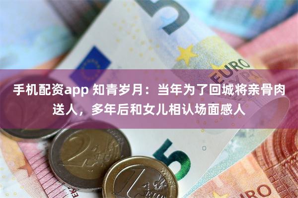 手机配资app 知青岁月：当年为了回城将亲骨肉送人，多年后和女儿相认场面感人